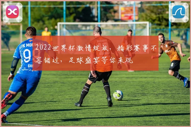2022世界杯激情绽放，精彩赛事不容错过，足球盛宴等你来观
