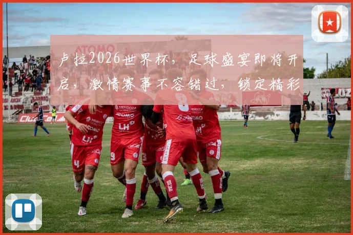卢拉2026世界杯，足球盛宴即将开启，激情赛事不容错过，锁定精彩瞬间