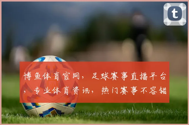 博鱼体育官网，足球赛事直播平台，专业体育资讯，热门赛事不容错过，尽享精彩