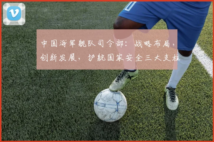 中国海军舰队司令部：战略布局，创新发展，护航国家安全三大支柱