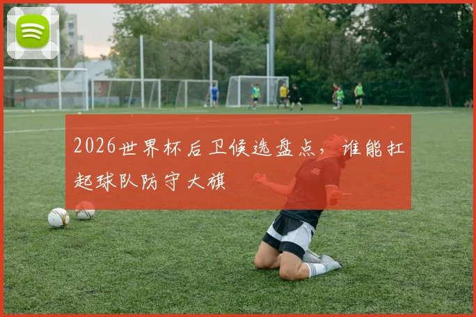 2026世界杯后卫候选盘点，谁能扛起球队防守大旗
