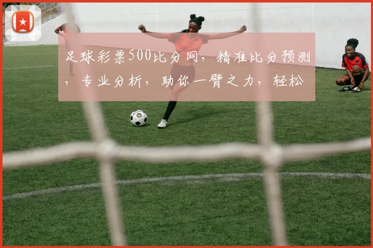 足球彩票500比分网，精准比分预测，专业分析，助你一臂之力，轻松中奖