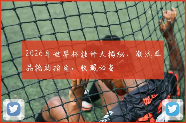 2026年世界杯挂件大揭秘，潮流单品抢购指南，收藏必备
