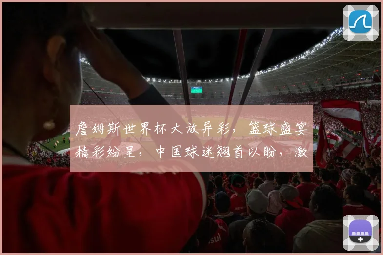 詹姆斯世界杯大放异彩，篮球盛宴精彩纷呈，中国球迷翘首以盼，激情四溢