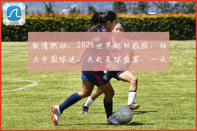 激情燃动，2026世界杯助威服，助力中国球迷，共赴足球盛宴，一衣倾情