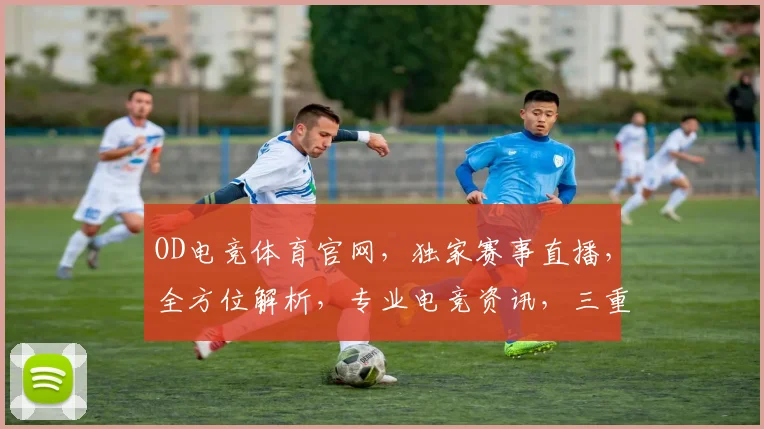 OD电竞体育官网，独家赛事直播，全方位解析，专业电竞资讯，三重惊喜等你来